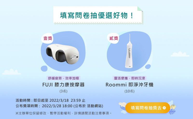 【填寫問卷抽優選好物！】
				
										一獎：【FUJI】膝力康按摩器 3名
										二獎：【Roommi】即淨沖牙機 10名
				
										活動時間：2022/3/18  23:59止
										公布獎項時間：2022/3/28 18:00 公布於活動頁面