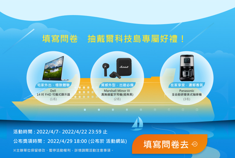 【填寫問卷　抽戴爾科技島專屬好禮！】

                        【Dell】14 吋 FHD 可攜式顯示器 1名
                        【Marshall Minor III】真無線藍牙耳機(經典黑) 2名
                        【Panasonic】全自動研磨美式咖啡機 3名

                        活動時間：2022/4/1 ~ 2022/4/22 23:59止
                        得獎公布：2022/4/29 18:00 公布於活動網站